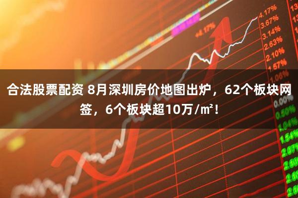 合法股票配资 8月深圳房价地图出炉，62个板块网签，6个板块超10万/㎡！