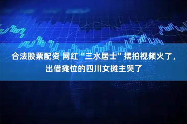 合法股票配资 网红“三水居士”摆拍视频火了，出借摊位的四川女摊主哭了