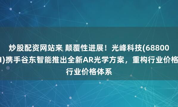 炒股配资网站来 颠覆性进展！光峰科技(688007.SH)携手谷东智能推出全新AR光学方案，重构行业价格体系