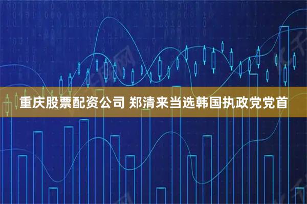 重庆股票配资公司 郑清来当选韩国执政党党首