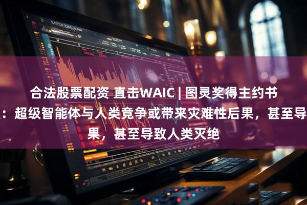 合法股票配资 直击WAIC | 图灵奖得主约书亚・本吉奥：超级智能体与人类竞争或带来灾难性后果，甚至导致人类灭绝