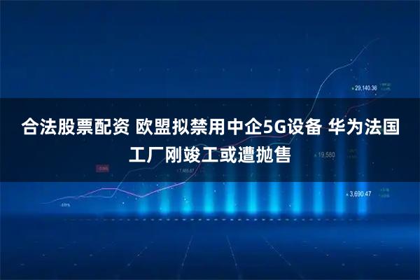 合法股票配资 欧盟拟禁用中企5G设备 华为法国工厂刚竣工或遭抛售