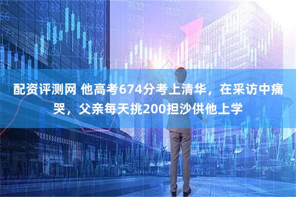配资评测网 他高考674分考上清华，在采访中痛哭，父亲每天挑200担沙供他上学