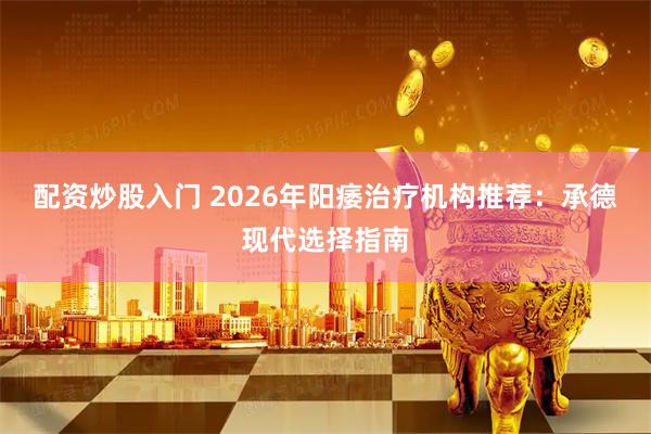 配资炒股入门 2026年阳痿治疗机构推荐：承德现代选择指南