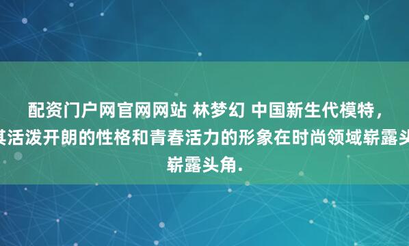 配资门户网官网网站 林梦幻 中国新生代模特，以其活泼开朗的性格和青春活力的形象在时尚领域崭露头角.