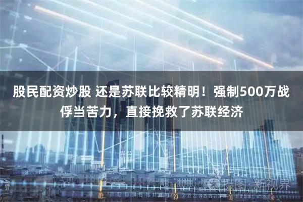 股民配资炒股 还是苏联比较精明！强制500万战俘当苦力，直接挽救了苏联经济