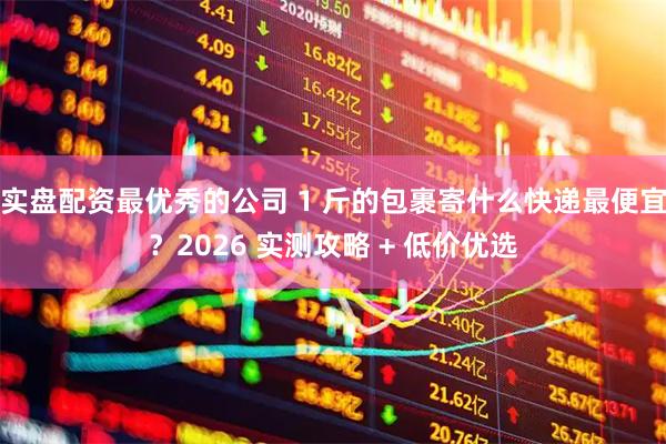 实盘配资最优秀的公司 1 斤的包裹寄什么快递最便宜？2026 实测攻略 + 低价优选