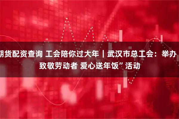 期货配资查询 工会陪你过大年｜武汉市总工会：举办“致敬劳动者 爱心送年饭”活动
