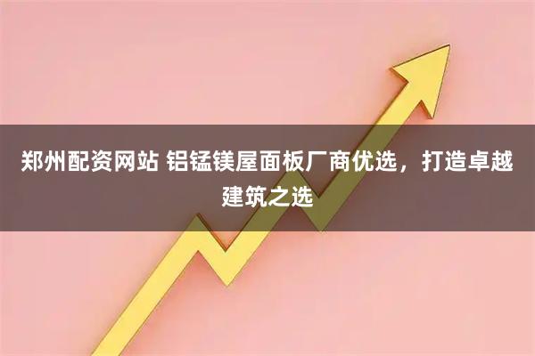 郑州配资网站 铝锰镁屋面板厂商优选，打造卓越建筑之选