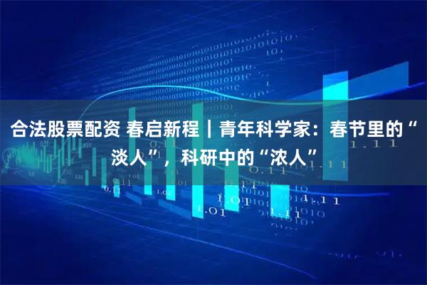 合法股票配资 春启新程｜青年科学家：春节里的“淡人”，科研中的“浓人”