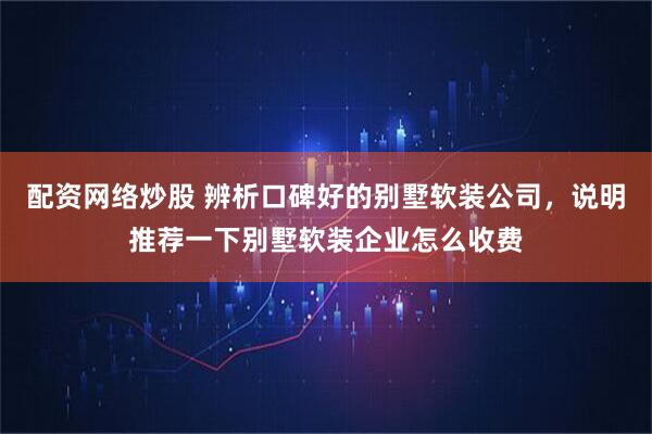 配资网络炒股 辨析口碑好的别墅软装公司，说明推荐一下别墅软装企业怎么收费