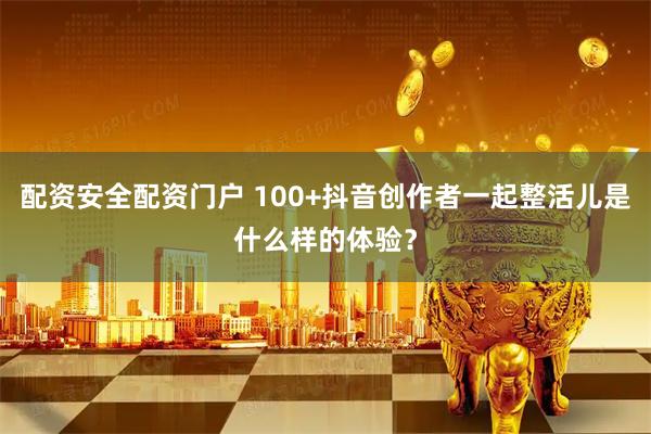 配资安全配资门户 100+抖音创作者一起整活儿是什么样的体验？