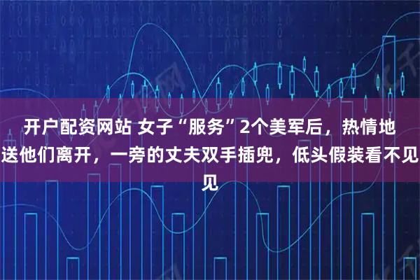 开户配资网站 女子“服务”2个美军后，热情地送他们离开，一旁的丈夫双手插兜，低头假装看不见