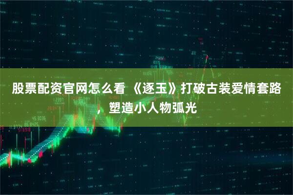 股票配资官网怎么看 《逐玉》打破古装爱情套路，塑造小人物弧光