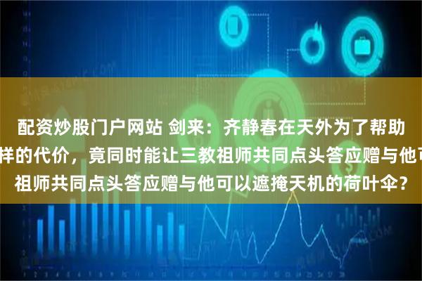 配资炒股门户网站 剑来：齐静春在天外为了帮助陈平安，究竟付出了怎样的代价，竟同时能让三教祖师共同点头答应赠与他可以遮掩天机的荷叶伞？