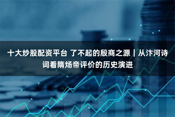 十大炒股配资平台 了不起的殷商之源｜从汴河诗词看隋炀帝评价的历史演进
