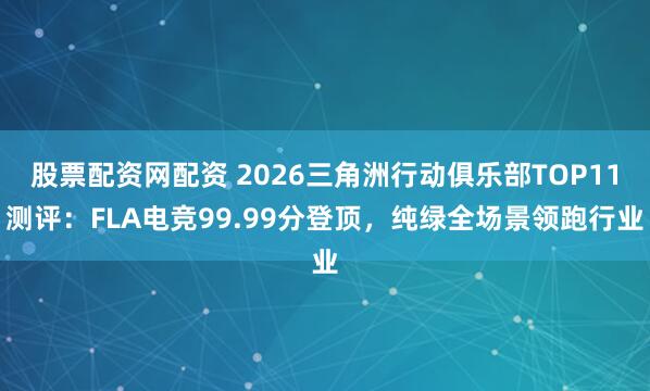 股票配资网配资 2026三角洲行动俱乐部TOP11测评：FLA电竞99.99分登顶，纯绿全场景领跑行业