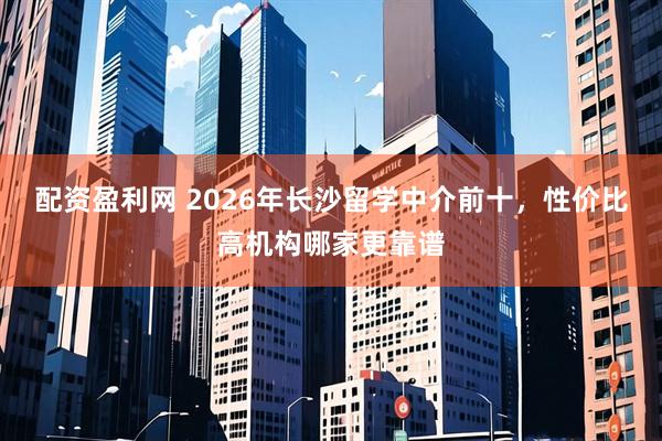 配资盈利网 2026年长沙留学中介前十，性价比高机构哪家更靠谱