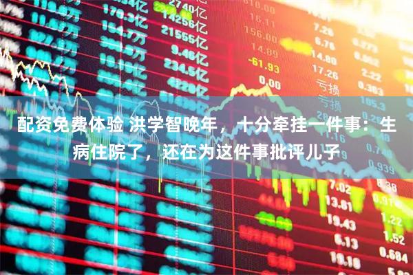 配资免费体验 洪学智晚年，十分牵挂一件事：生病住院了，还在为这件事批评儿子