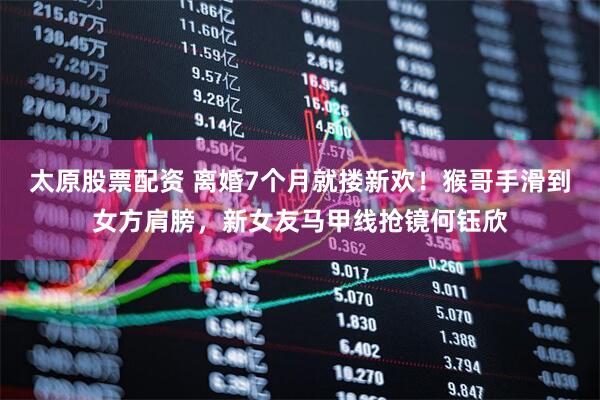 太原股票配资 离婚7个月就搂新欢！猴哥手滑到女方肩膀，新女友马甲线抢镜何钰欣