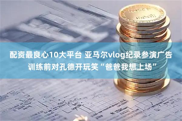配资最良心10大平台 亚马尔vlog纪录参演广告 训练前对孔德开玩笑“爸爸我想上场”