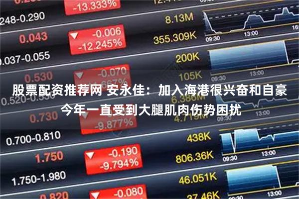 股票配资推荐网 安永佳：加入海港很兴奋和自豪 今年一直受到大腿肌肉伤势困扰